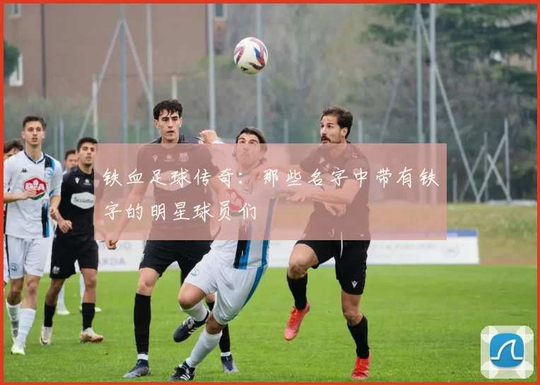 铁血足球传奇：那些名字中带有铁字的明星球员们