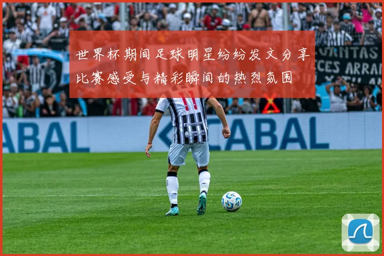 世界杯期间足球明星纷纷发文分享比赛感受与精彩瞬间的热烈氛围