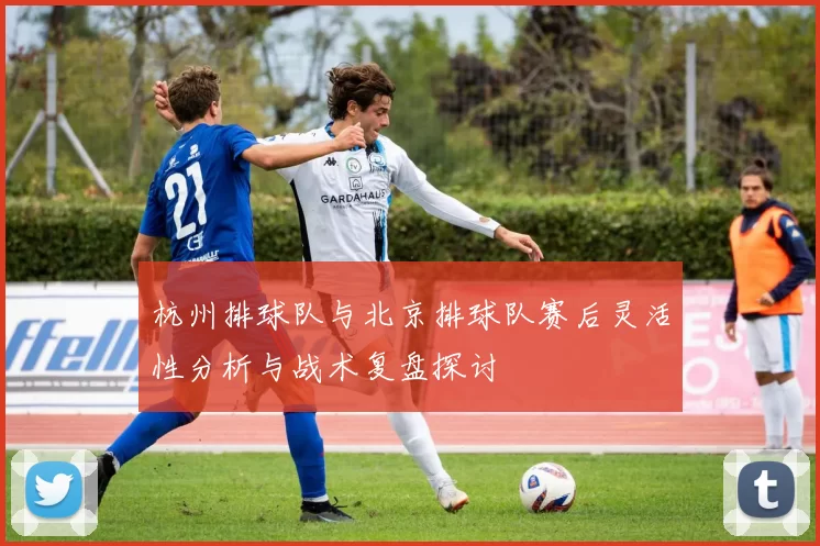 杭州排球队与北京排球队赛后灵活性分析与战术复盘探讨