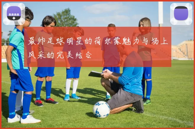 最帅足球明星的荷尔蒙魅力与场上风采的完美结合