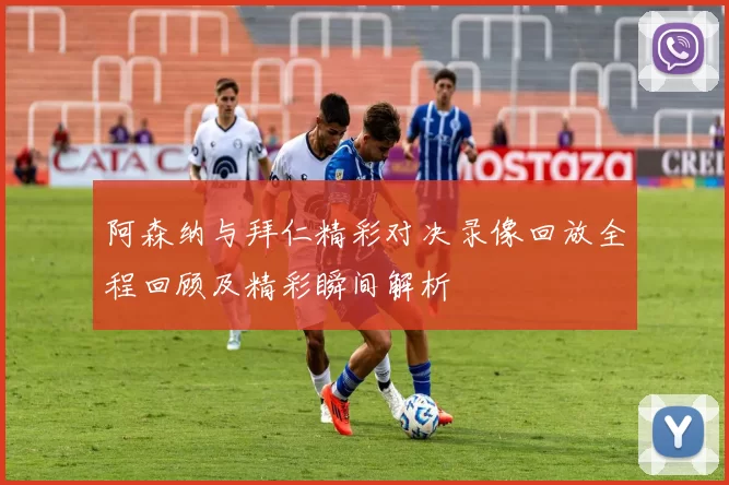 阿森纳与拜仁精彩对决录像回放全程回顾及精彩瞬间解析