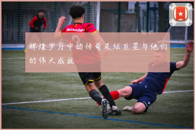 辉煌岁月中的传奇足坛巨星与他们的伟大成就