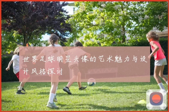 世界足球明星头像的艺术魅力与设计风格探讨