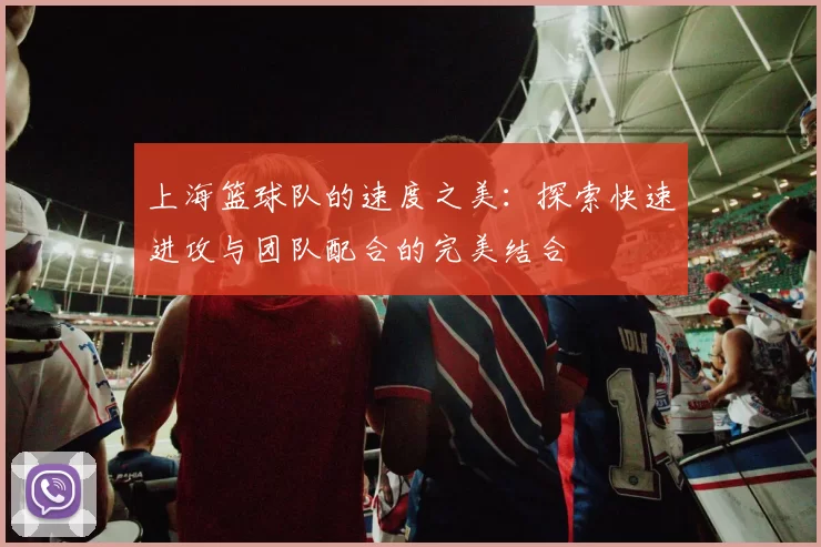 上海篮球队的速度之美：探索快速进攻与团队配合的完美结合