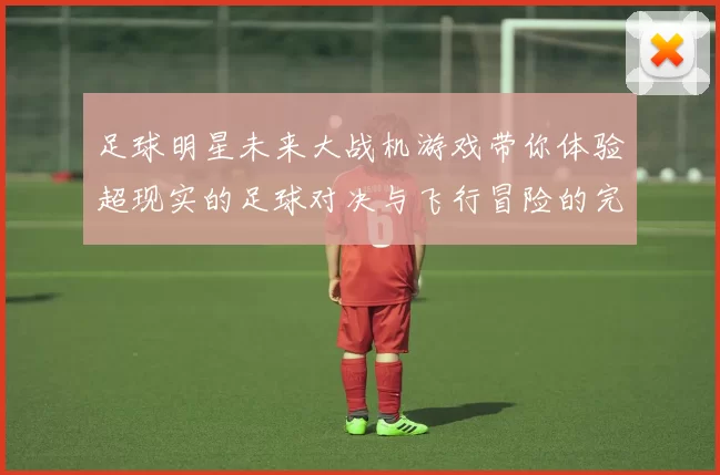 足球明星未来大战机游戏带你体验超现实的足球对决与飞行冒险的完美结合
