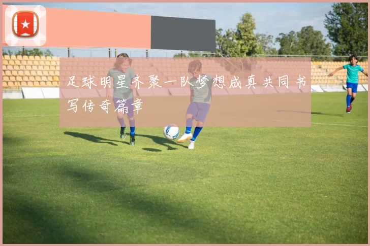 足球明星齐聚一队梦想成真共同书写传奇篇章