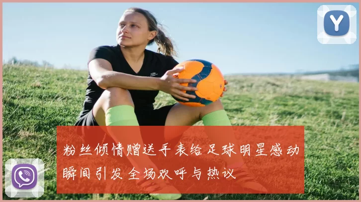 粉丝倾情赠送手表给足球明星感动瞬间引发全场欢呼与热议