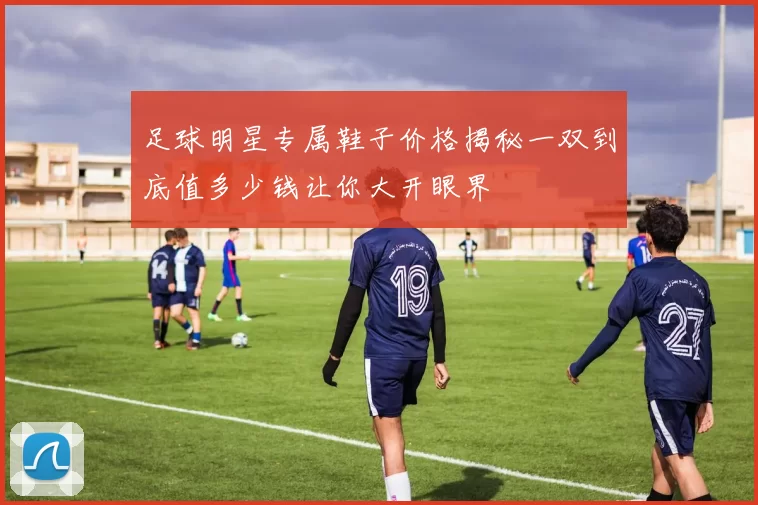 足球明星专属鞋子价格揭秘一双到底值多少钱让你大开眼界