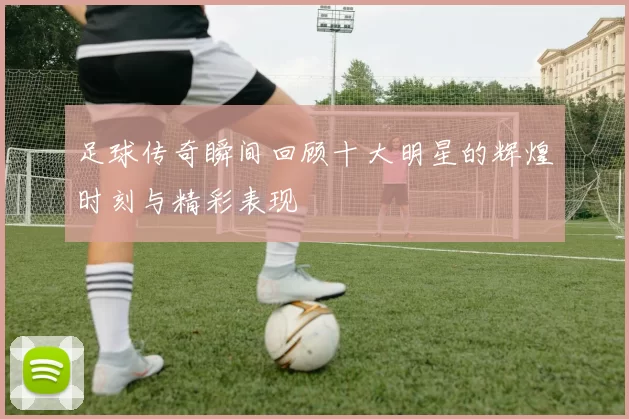 足球传奇瞬间回顾十大明星的辉煌时刻与精彩表现