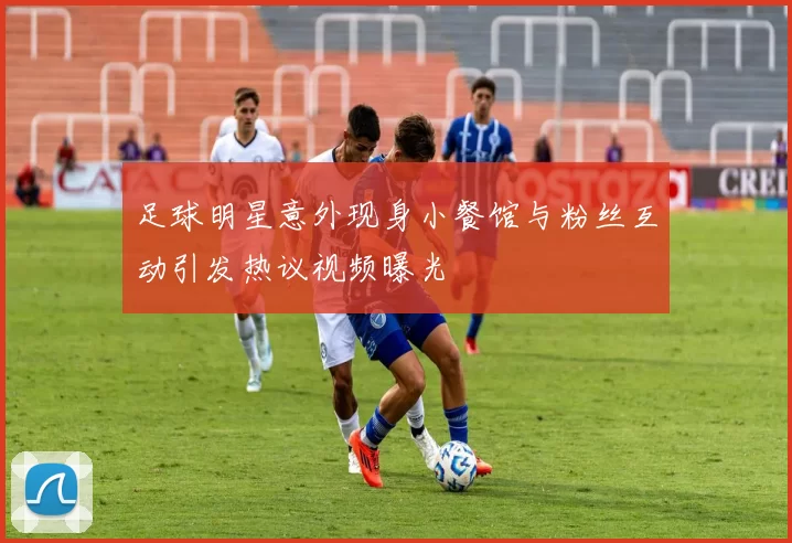 足球明星意外现身小餐馆与粉丝互动引发热议视频曝光