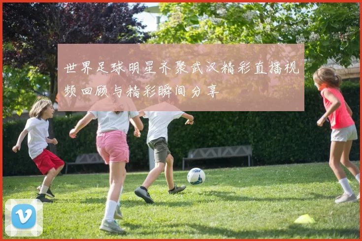 世界足球明星齐聚武汉精彩直播视频回顾与精彩瞬间分享