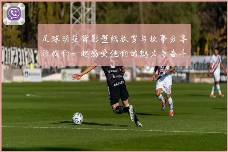 足球明星背影壁纸欣赏与故事分享让我们一起感受他们的魅力与奋斗历程