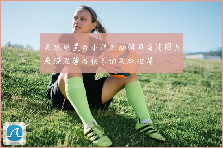足球明星与小孩互动瞬间高清图片展现温馨与快乐的足球世界