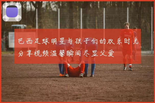 巴西足球明星与孩子们的欢乐时光分享视频温馨瞬间尽显父爱