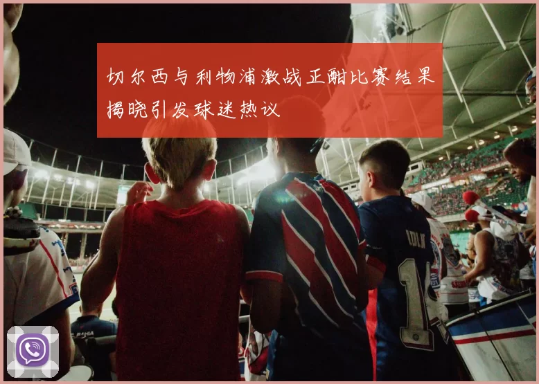 切尔西与利物浦激战正酣比赛结果揭晓引发球迷热议