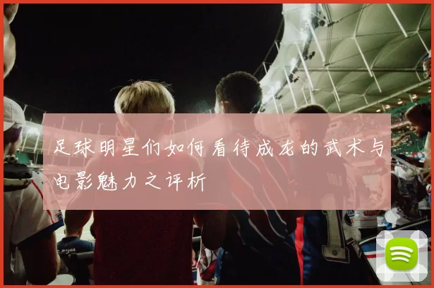足球明星们如何看待成龙的武术与电影魅力之评析