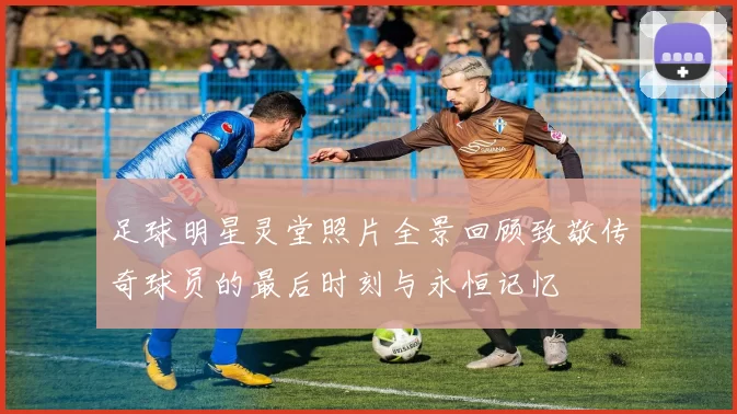足球明星灵堂照片全景回顾致敬传奇球员的最后时刻与永恒记忆