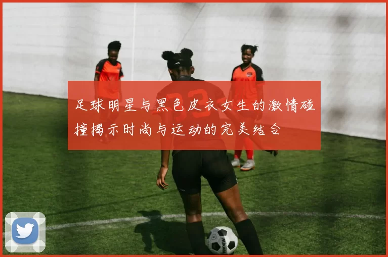 足球明星与黑色皮衣女生的激情碰撞揭示时尚与运动的完美结合