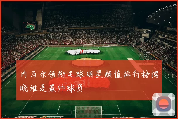 内马尔领衔足球明星颜值排行榜揭晓谁是最帅球员