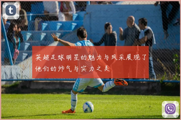 英超足球明星的魅力与风采展现了他们的帅气与实力之美