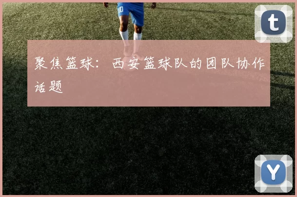 聚焦篮球：西安篮球队的团队协作话题