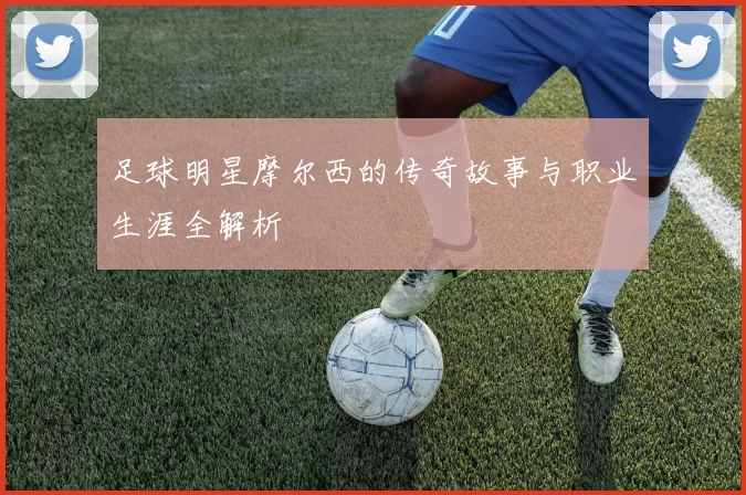 足球明星摩尔西的传奇故事与职业生涯全解析