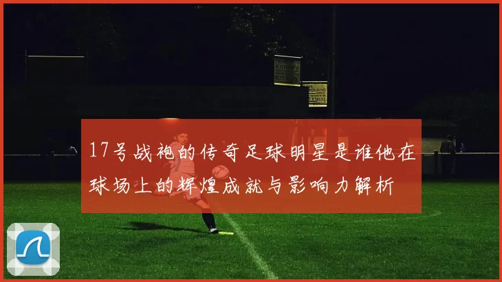 17号战袍的传奇足球明星是谁他在球场上的辉煌成就与影响力解析