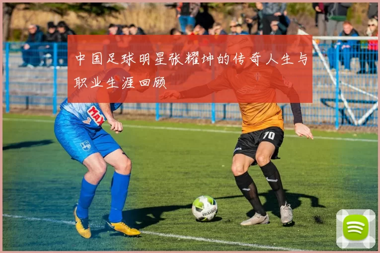 中国足球明星张耀坤的传奇人生与职业生涯回顾