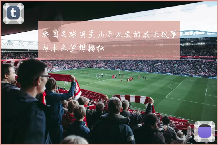 韩国足球明星儿子大发的成长故事与未来梦想揭秘