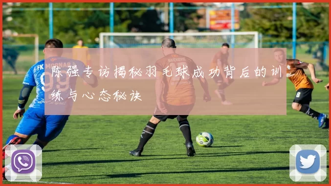 陈强专访揭秘羽毛球成功背后的训练与心态秘诀