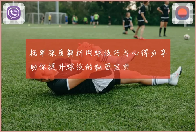 杨军深度解析网球技巧与心得分享助你提升球技的秘密宝典