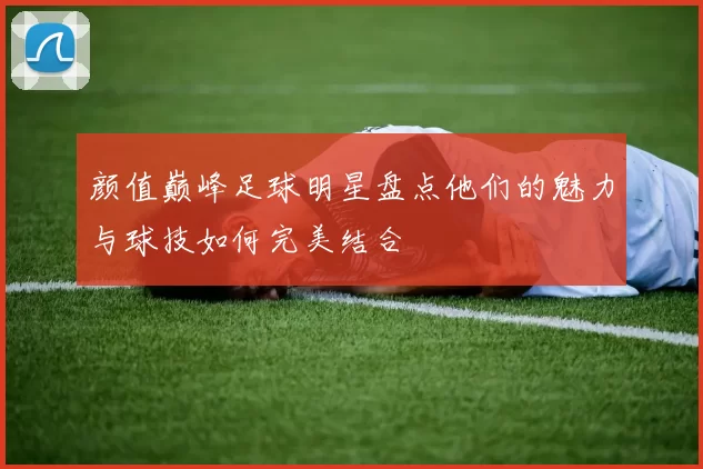 颜值巅峰足球明星盘点他们的魅力与球技如何完美结合