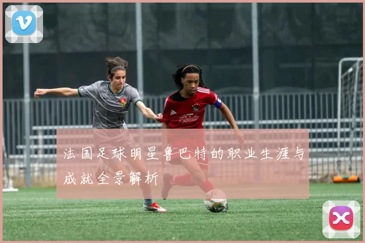 法国足球明星鲁巴特的职业生涯与成就全景解析