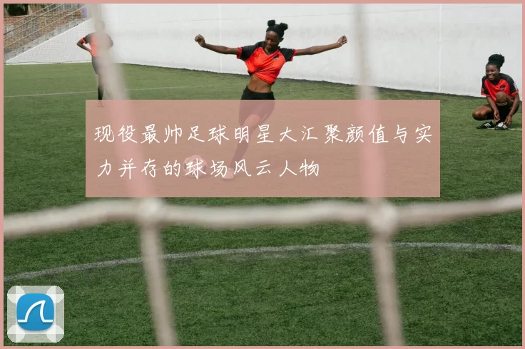 现役最帅足球明星大汇聚颜值与实力并存的球场风云人物